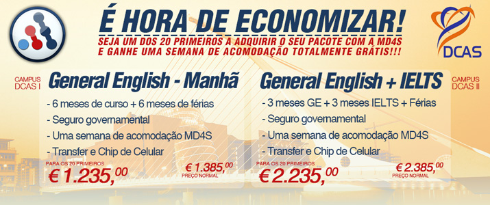 DCAS:  É HORA DE ECONOMIZAR!  Seja um dos 20 primeiros a adquirir o seu pacote com a MD4S e ganhe uma semana de acomodação totalmente grátis!!!     DCAS Campus I: General English – Manhã  - 6 meses de curso + 6 meses de férias  - Seguro Governamental  - Uma semana de acomodação MD4S  - Transfer e Chip de celular     Preço para os 20 primeiros: 1.235,00 EUR  Preço normal: 1.385,00 EUR     DCAS Campus II: General English + IELTS  - 3 meses de curso General English + 3 meses de IELTS Preparation + férias  - Seguro Governamental  - Uma semana de acomodação MD4S  - Transfer e Chip de celular     Preço para os 20 primeiros: 2.235,00 EUR  Preço normal: 2.385,00 EUR