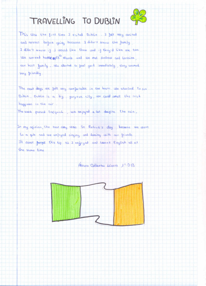 This was the first time I visited Dublin. I felt very excited and nervous before going because I didn't know the family. I didn't know if I would like them and if they'd like me too. We arrived home on 13th March and we met Andrew and Lorraine, our host family. We started to feel good immediately, they seemed very friendly.  The next days we felt very comfortable in the house. We started to see Dublin, Dublin is a big, gorgeous city, we could smell the Irish happiness in the air. The week passed too quick, we enjoyed a lot despite the rain.  In my opinion, the best day was St Patrick's Day, because we went to a pub and we enjoyed singing and dancing with our friends. I'll never forget this trip as I enjoyed and learn English all at the same time.