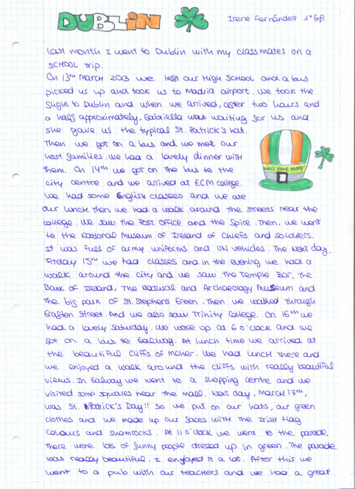 Last month I went to Dublin with my classmates on a school trip. On 13th March 2013 we left our high school and a bus picked us up and took us to Madrid airport. We took the slight to Dublin and when we arrived, after two hours and a half approximately, Gabriela was waiting for us and she gave us the typical st. Patrick's hat.   Then we got on a bus and we met our host families. We had a lovely dinner with them. On 14th we got on the bus to the city centre and we arrived at ECM college. We had some English classes and we ate our lunch. Then, we had a walk around the streets near the college. We saw the post office and the spire. Then, we went to the national museum of Ireland of Chiefs and soldiers.   It was full of army uniforms and UN vehicles. The next day Friday 15th we had classes and in the evening we had a walk around the city and we saw the Temple bar, the bank of Ireland, the natural and archaeology museum and the big park of st. Stephens Green. Then we walked through Grafton street, and we also saw trinity College. On 16th we had a lovely Saturday. We wake up at 6 o'clock and we got on a bus to Galway. At lunch time we arrived at the beautiful cliffs of Moher. We had lunch there and we enjoyed a walk around the cliffs with really beautiful views. In Galway we went to a shopping centre and we visited some squares near the mall.  Next day, march 17th, was St' Patrick's day!! so we put on our hats, our green clothes and we made up our faces with the Irish flag colours and shamrocks. At 11 o'clock we went to the parade.