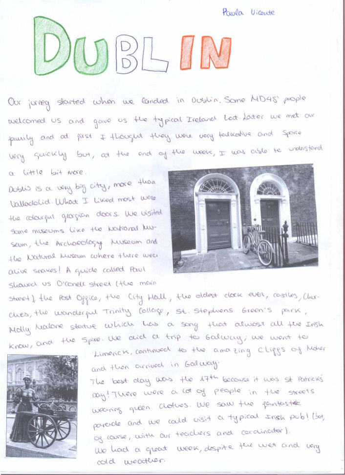  Our journey started when we landed in Dublin. Some MD4S' people welcomed us and gave us the typical Ireland hat. Later we met our family and at first I thought they were very talkative and spoke very quickly but at the end of the week, I was also able to understand a little bit more.  Dublin is a very big city, more than Valladolid. What I liked most were the colourful Georgian doors. We visited some museums like the National museum, the archaeology Museum and the Natural Museum where there were alive snakes! A guide called Paul Showed us O’Connell Street ( the main street ), the post Office, the   City Hall, the oldest dock ever, castles, churches, the wonderful Trinity College, St. Stephens Green's park, Molly Malone statue which has a son that almost all the Irish know, and the spire. We did a trip to Galway; we went to Limerick, continued to the amazing Cliffs of Moher and then arrived in Galway. The best day was the 17th because it was St. Patrick's day! There were a lot of people in the streets wearing green clothes. We saw the fantastic parade and we could visit a typical Irish pub! (but, of course, with out teachers and coordinator) We had a great week, despite the wet and very cold weather.