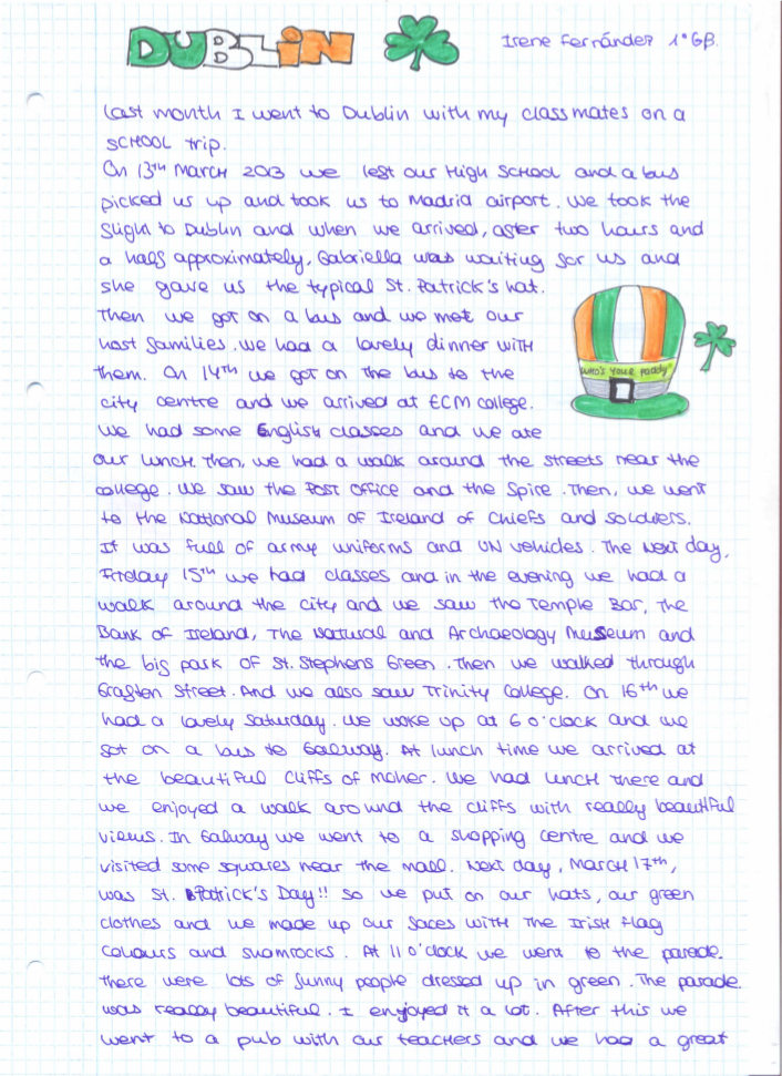 Last month I went to Dublin with my classmates on a school trip. On 13th March 2013 we left our high school and a bus picked us up and took us to Madrid airport. We took the slight to Dublin and when we arrived, after two hours and a half approximately, Gabriela was waiting for us and she gave us the typical st. Patrick's hat.   Then we got on a bus and we met our host families. We had a lovely dinner with them. On 14th we got on the bus to the city centre and we arrived at ECM college. We had some English classes and we ate our lunch. Then, we had a walk around the streets near the college. We saw the post office and the spire. Then, we went to the national museum of Ireland of Chiefs and soldiers.   It was full of army uniforms and UN vehicles. The next day Friday 15th we had classes and in the evening we had a walk around the city and we saw the Temple bar, the bank of Ireland, the natural and archaeology museum and the big park of st. Stephens Green. Then we walked through Grafton street, and we also saw trinity College. On 16th we had a lovely Saturday. We wake up at 6 o'clock and we got on a bus to Galway. At lunch time we arrived at the beautiful cliffs of Moher. We had lunch there and we enjoyed a walk around the cliffs with really beautiful views. In Galway we went to a shopping centre and we visited some squares near the mall.  Next day, march 17th, was St' Patrick's day!! so we put on our hats, our green clothes and we made up our faces with the Irish flag colours and shamrocks. At 11 o'clock we went to the parade.